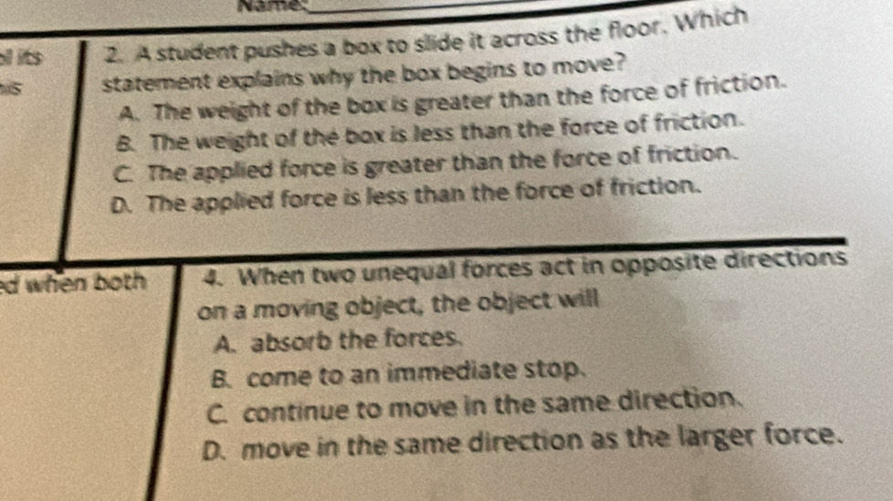 Name
all its 2. A student pushes a box to slide it across the floor. Which
5 statement explains why the box begins to move?
A. The weight of the box is greater than the force of friction.
B. The weight of the box is less than the force of friction.
C. The applied force is greater than the force of friction.
D. The applied force is less than the force of friction.
ed when both 4. When two unequal forces act in opposite directions
on a moving object, the object will
A. absorb the forces.
B. come to an immediate stop.
C. continue to move in the same direction.
D. move in the same direction as the larger force.