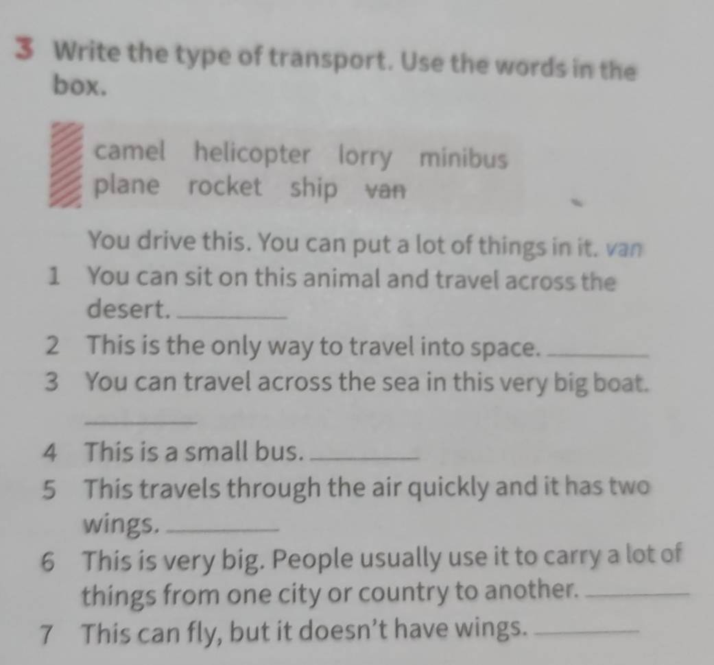 Write the type of transport. Use the words in the
box.
camel helicopter lorry minibus
plane rocket ship van
You drive this. You can put a lot of things in it. van
1 You can sit on this animal and travel across the
desert._
2 This is the only way to travel into space._
3 You can travel across the sea in this very big boat.
_
4 This is a small bus._
5 This travels through the air quickly and it has two
wings._
6 This is very big. People usually use it to carry a lot of
things from one city or country to another._
7 This can fly, but it doesn’t have wings._