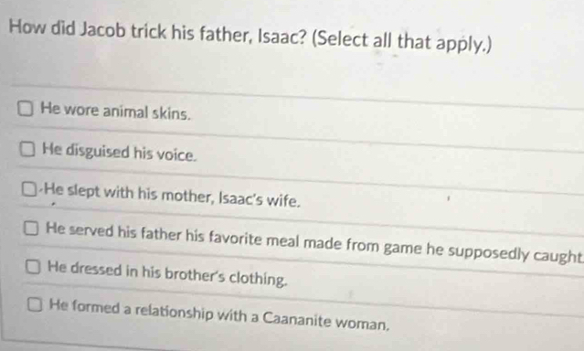 How did Jacob trick his father, Isaac? (Select all that apply.)
He wore animal skins.
He disguised his voice.
He slept with his mother, Isaac's wife.
He served his father his favorite meal made from game he supposedly caught
He dressed in his brother's clothing.
He formed a relationship with a Caananite woman.