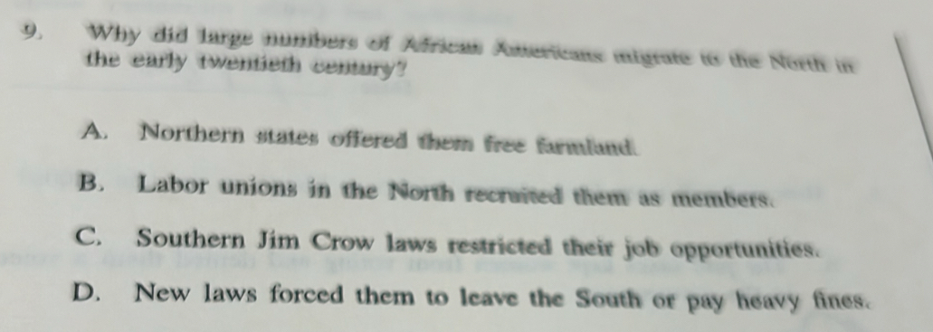 9, Why did large numbers of Africas Americans migrate to the North in
the early twentieth century?
A. Northern states offered them free farmland.
B. Labor unions in the North recraited them as members.
C. Southern Jim Crow laws restricted their job opportunities.
D. New laws forced them to leave the South or pay heavy fines.