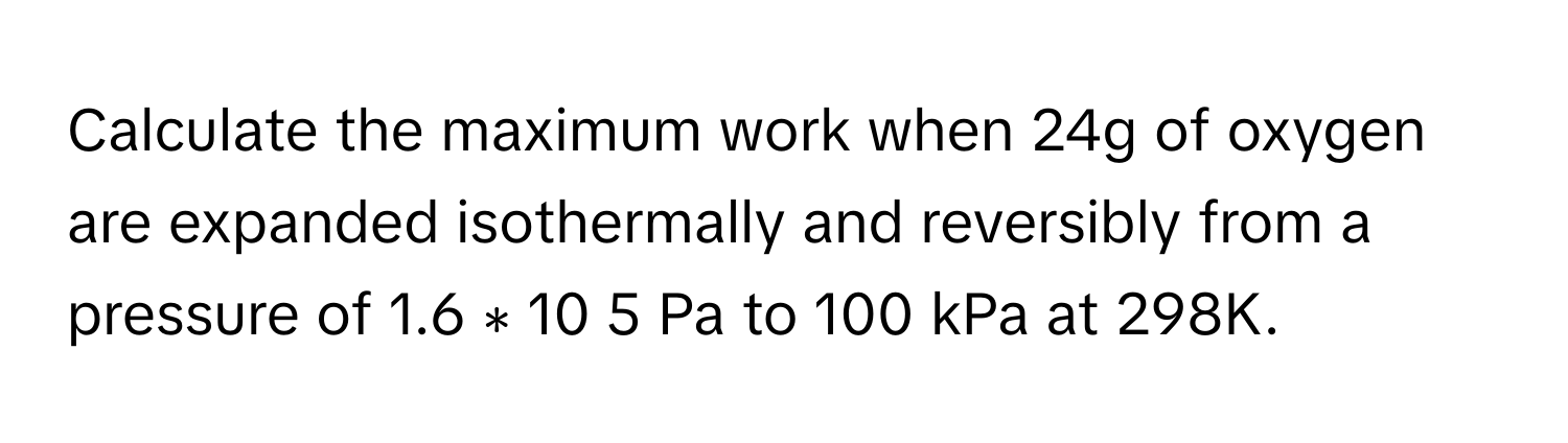 Calculate the maximum work when 24g of oxygen are expanded isothermally and reversibly from a pressure of 1.6  ∗  10   5        Pa to 100 kPa at 298K.