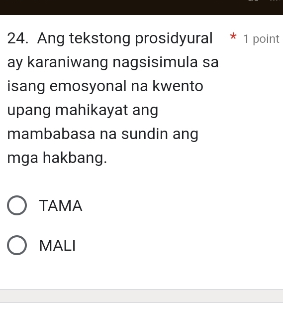 Ang tekstong prosidyural * 1 point
ay karaniwang nagsisimula sa
isang emosyonal na kwento
upang mahikayat ang
mambabasa na sundin ang
mga hakbang.
TAMA
MALI