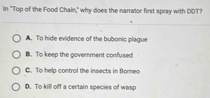 In "Top of the Food Chain," why does the narrator first spray with DDT?
A. To hide evidence of the bubonic plague
B. To keep the government confused
C. To help control the insects in Borneo
D. To kill off a certain species of wasp