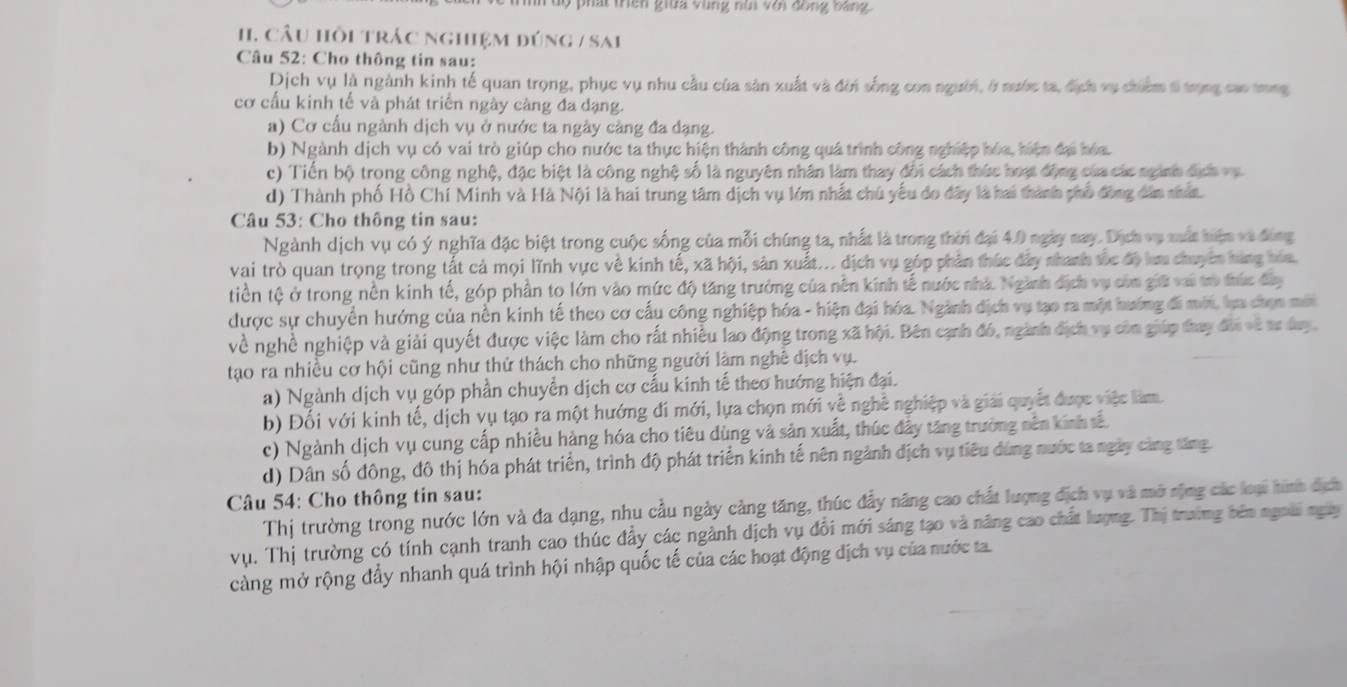 Tuộ phát triên giữa vùng nùi với đồng bằng
H1. Câu hồi trác nghiệm đúng / sai
Câu 52: Cho thông tin sau:
Dịch vụ là ngành kinh tế quan trọng, phục vụ nhu cầu của sản xuất và đời sống con người, ở nước ta, địch vụ chiểm t trọng cao tng
cơ cấu kinh tế và phát triển ngày càng đa dạng.
a) Cơ cấu ngành dịch vụ ở nước ta ngày càng đa dạng.
b) Ngành dịch vụ có vai trò giúp cho nước ta thực hiện thành công quá trình công nghiệp hóa, hiện đại hóa.
c) Tiến bộ trong công nghệ, đặc biệt là công nghệ số là nguyên nhân làm thay đổi cách thức hoạt động của các nginh địch vụ
d) Thành phố Hồ Chí Minh và Hà Nội là hai trung tâm dịch vụ lớn nhất chú yếu đo đây là hai thành phố động dân nhân.
Câu 53: Cho thông tin sau:
Ngành dịch vụ có ý nghĩa đặc biệt trong cuộc sống của mỗi chúng ta, nhất là trong thời đại 4.0 ngày nay. Dịch vụ mất hiện và đùng
vai trò quan trọng trong tất cả mọi lĩnh vực về kinh tế, xã hội, sân xuất... địch vụ góp phản thức đây nhanh tốc độ lưu chuyên hàng hóa.
tiền tệ ở trong nền kinh tế, góp phần to lớn vào mức độ tăng trưởng của nền kinh tế nước nhà. Ngành địch vụ còm giữ vai trò thức đây
được sự chuyển hướng của nền kinh tế theo cơ cấu công nghiệp hóa - hiện đại hóa. Ngành dịch vụ tạo ra một hướng đi mới, lựa chọn mới
về nghề nghiệp và giải quyết được việc làm cho rất nhiều lao động trong xã hội. Bên cạnh đó, ngành địch vụ còn giáp tay đời về tư day.
tạo ra nhiều cơ hội cũng như thử thách cho những người làm nghề dịch vụ.
a) Ngành dịch vụ góp phần chuyển dịch cơ cấu kinh tế theo hướng hiện đại.
b) Đối với kinh tế, dịch vụ tạo ra một hướng đi mới, lựa chọn mới về nghề nghiệp và giải quyết được việc làm.
c) Ngành dịch vụ cung cấp nhiều hàng hóa cho tiêu dùng và sản xuất, thúc đây tăng trường nên kinh tế.
d) Dân số đông, đô thị hóa phát triển, trình độ phát triển kinh tế nên ngành địch vụ tiêu dùng nước ta ngày cùng tăng.
Câu 54: Cho thông tin sau:
Thị trường trong nước lớn và đa dạng, nhu cầu ngày cảng tăng, thúc đẩy năng cao chất lượng địch vụ và mở nộng các loại hình địch
vụ. Thị trường có tính cạnh tranh cao thúc đẩy các ngành dịch vụ đổi mới sáng tạo và năng cao chất lượng. Thị trường bên ngoài ngày
càng mở rộng đẩy nhanh quá trình hội nhập quốc tế của các hoạt động địch vụ của nước ta.