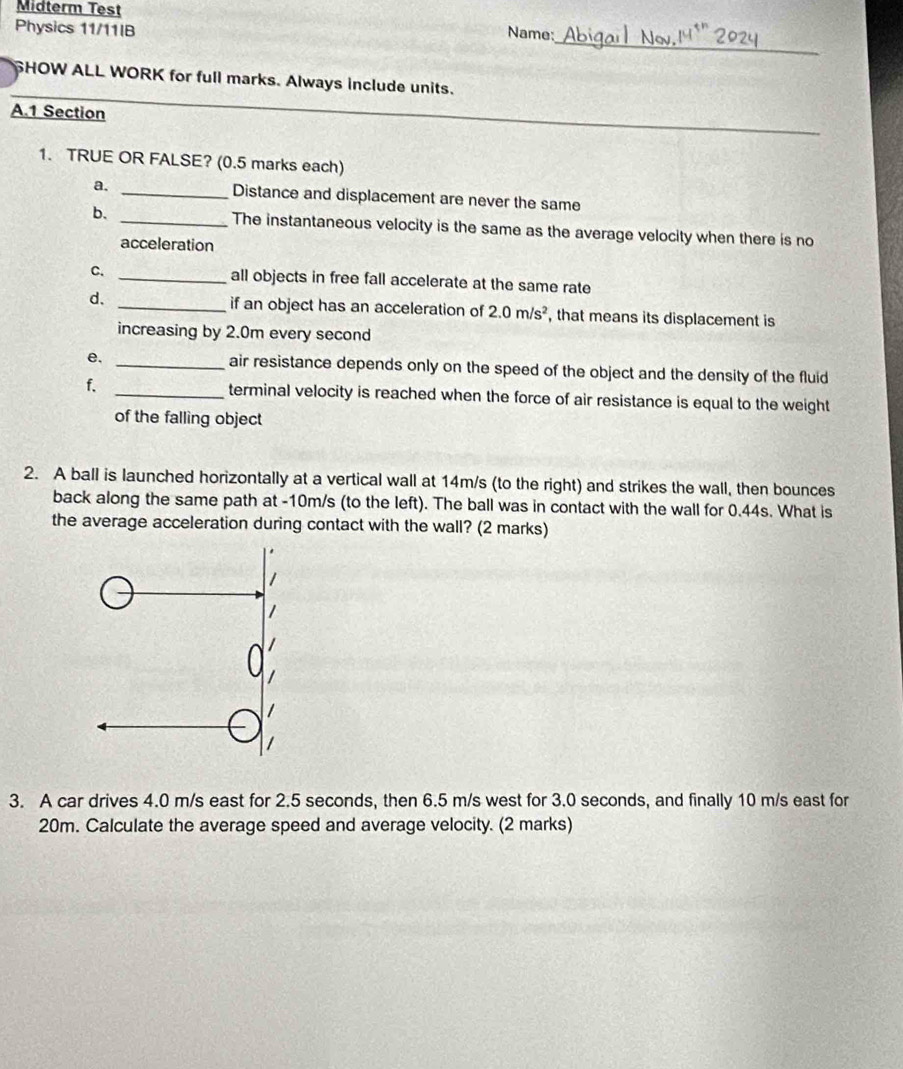 Midterm Test 
Physics 11/11IB Name: 
_ 
SHOW ALL WORK for full marks. Always include units. 
A. 1 Section 
1. TRUE OR FALSE? (0.5 marks each) 
a, _Distance and displacement are never the same 
b. _The instantaneous velocity is the same as the average velocity when there is no 
acceleration 
C. _all objects in free fall accelerate at the same rate 
d. _if an object has an acceleration of 2.0m/s^2 , that means its displacement is 
increasing by 2.0m every second
e. _air resistance depends only on the speed of the object and the density of the fluid 
f. _terminal velocity is reached when the force of air resistance is equal to the weight 
of the falling object 
2. A ball is launched horizontally at a vertical wall at 14m/s (to the right) and strikes the wall, then bounces 
back along the same path at -10m/s (to the left). The ball was in contact with the wall for 0.44s. What is 
the average acceleration during contact with the wall? (2 marks) 
3. A car drives 4.0 m/s east for 2.5 seconds, then 6.5 m/s west for 3.0 seconds, and finally 10 m/s east for
20m. Calculate the average speed and average velocity. (2 marks)