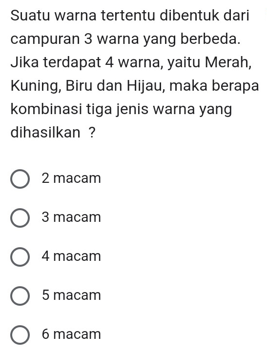 Suatu warna tertentu dibentuk dari
campuran 3 warna yang berbeda.
Jika terdapat 4 warna, yaitu Merah,
Kuning, Biru dan Hijau, maka berapa
kombinasi tiga jenis warna yang
dihasilkan ?
2 macam
3 macam
4 macam
5 macam
6 macam