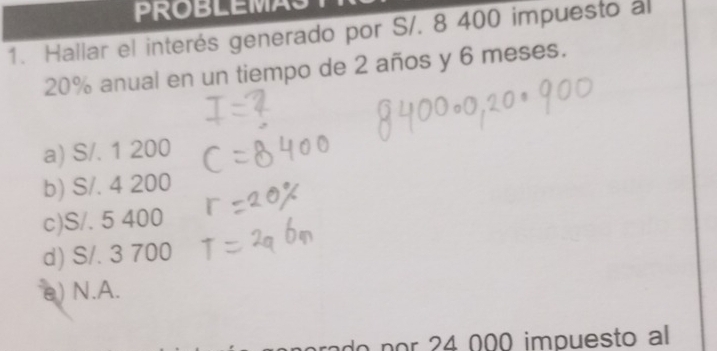 PROBLEMAS
1. Hallar el interés generado por S/. 8 400 impuesto al
20% anual en un tiempo de 2 años y 6 meses.
a) S/. 1 200
b) S/. 4 200
c) S/. 5 400
d) S/. 3 700
e) N.A.
do por 24 000 impuesto al