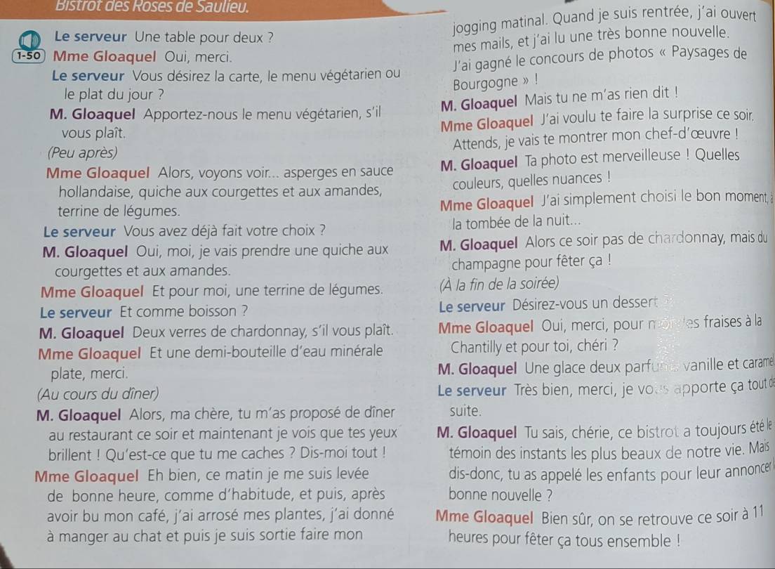 Bistrot des Roses de Saulieu.
jogging matinal. Quand je suis rentrée, j’ai ouvert
Le serveur Une table pour deux ?
mes mails, et j’ai lu une très bonne nouvelle.
1-50 Mme Gloaquel Oui, merci.
Le serveur Vous désirez la carte, le menu végétarien ou J'ai gagné le concours de photos « Paysages de
Bourgogne »!
le plat du jour ?
M. Gloaquel Apportez-nous le menu végétarien, s'il
M. Gloaquel Mais tu ne m'as rien dit !
vous plaît. Mme Gloaquel J’ai voulu te faire la surprise ce soir.
Attends, je vais te montrer mon chef-d'œuvre !
(Peu après)
Mme Gloaquel Alors, voyons voir... asperges en sauce M. Gloaquel Ta photo est merveilleuse ! Quelles
hollandaise, quiche aux courgettes et aux amandes, couleurs, quelles nuances !
terrine de légumes. Mme Gloaquel J’ai simplement choisi le bon moment, à
Le serveur Vous avez déjà fait votre choix ?  la tombée de la nuit...
M. Gloaquel Oui, moi, je vais prendre une quiche aux M. Gloaquel Alors ce soir pas de chardonnay, mais du
courgettes et aux amandes. champagne pour fêter ça !
Mme Gloaquel Et pour moi, une terrine de légumes. (À la fin de la soirée)
Le serveur Et comme boisson ?  Le serveur Désirez-vous un dessert
M. Gloaquel Deux verres de chardonnay, s'il vous plaît. Mme Gloaquel Oui, merci, pour mondes fraises à la
Mme Gloaquel Et une demi-bouteille d'eau minérale Chantilly et pour toi, chéri ?
plate, merci. M. Gloaquel Une glace deux parfun t vanille et carame
(Au cours du dîner) Le serveur Très bien, merci, je vous apporte ça tout de
M. Gloaquel Alors, ma chère, tu m'as proposé de dîner suite.
au restaurant ce soir et maintenant je vois que tes yeux M. Gloaquell Tu sais, chérie, ce bistrot a toujours été le
brillent ! Qu'est-ce que tu me caches ? Dis-moi tout ! témoin des instants les plus beaux de notre vie. Mais
Mme Gloaquel Eh bien, ce matin je me suis levée dis-donc, tu as appelé les enfants pour leur annoncer
de bonne heure, comme d'habitude, et puis, après bonne nouvelle ?
avoir bu mon café, j’ai arrosé mes plantes, j'ai donné Mme Gloaquel Bien sûr, on se retrouve ce soir à 11
à manger au chat et puis je suis sortie faire mon heures pour fêter ça tous ensemble !