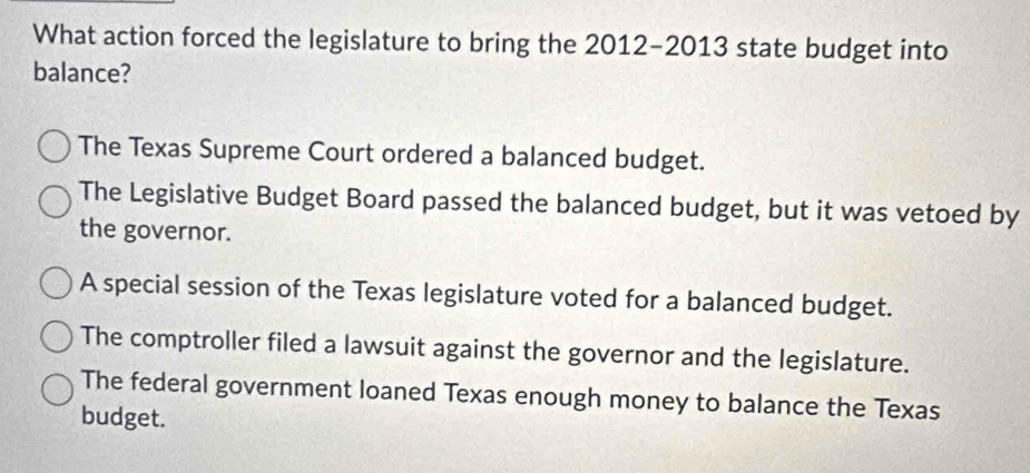 What action forced the legislature to bring the 2012-2013 state budget into
balance?
The Texas Supreme Court ordered a balanced budget.
The Legislative Budget Board passed the balanced budget, but it was vetoed by
the governor.
A special session of the Texas legislature voted for a balanced budget.
The comptroller filed a lawsuit against the governor and the legislature.
The federal government loaned Texas enough money to balance the Texas
budget.