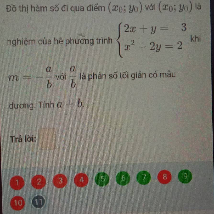 Đồ thị hàm số đi qua điểm (x_0;y_0) với (x_0;y_0) là 
nghiệm của hệ phương trình beginarrayl 2x+y=-3 x^2-2y=2endarray. khi
m=- a/b  với  a/b  là phân số tối giản có mẫu 
dương. Tính a+b. 
Trả lời: □°
1 2 3 4 5 6 7 8 9
10 11