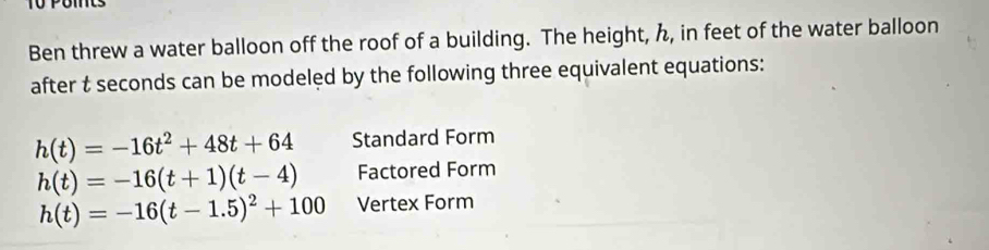 Tü Pomts 
Ben threw a water balloon off the roof of a building. The height, ん, in feet of the water balloon 
after t seconds can be modeled by the following three equivalent equations:
h(t)=-16t^2+48t+64 Standard Form
h(t)=-16(t+1)(t-4) Factored Form
h(t)=-16(t-1.5)^2+100 Vertex Form