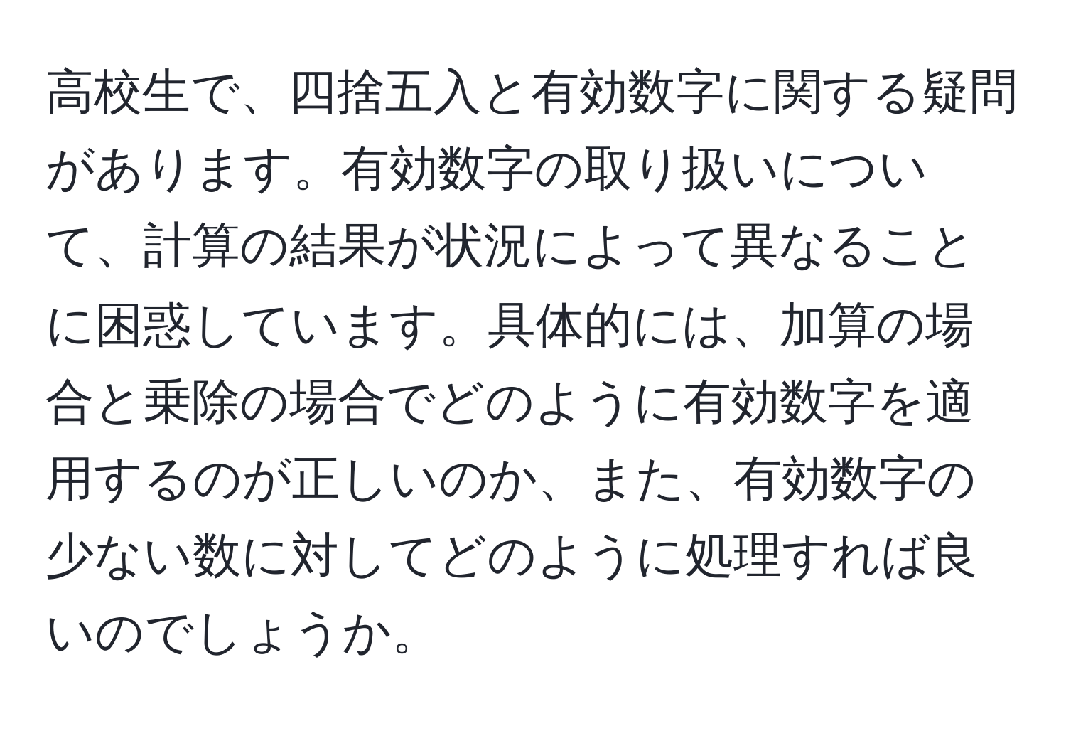 高校生で、四捨五入と有効数字に関する疑問があります。有効数字の取り扱いについて、計算の結果が状況によって異なることに困惑しています。具体的には、加算の場合と乗除の場合でどのように有効数字を適用するのが正しいのか、また、有効数字の少ない数に対してどのように処理すれば良いのでしょうか。