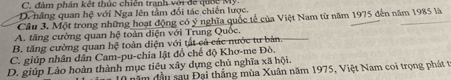 C. đàm phán kết thúc chiến tranh với để quốc Mỹ.
D. hãng quan hệ với Nga lên tầm đối tác chiến lược.
Câu 3. Một trong những hoạt động có ý nghĩa quốc tế của Việt Nam từ năm 1975 đến năm 1985 là
A. tăng cường quan hệ toàn diện với Trung Quốc.
B. tăng cường quan hệ toàn diện với tất cả các nước tư bản.
C. giúp nhân dân Cam-pu-chia lật đồ chế độ Khơ-me Đỏ.
D. giúp Lào hoàn thành mục tiêu xây dựng chủ nghĩa xã hội.
0 năm đầu sau Đại thắng mùa Xuân năm 1975, Việt Nam coi trọng phát tr