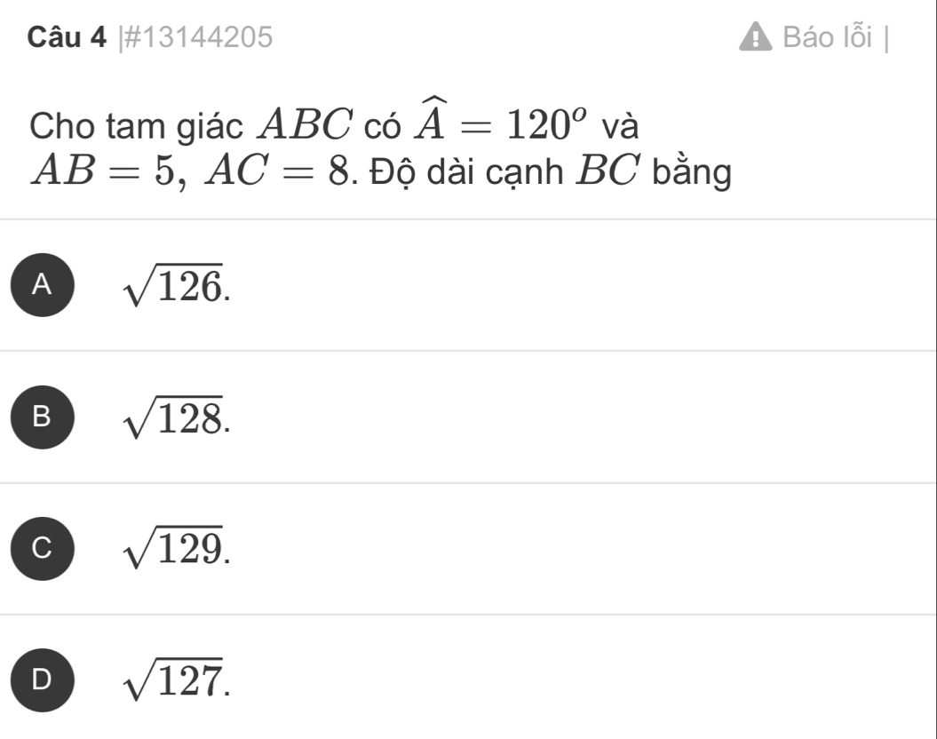 #13144205 Báo lỗi |
Cho tam giác ABC có widehat A=120^o và
AB=5, AC=8. Độ dài cạnh BC bằng
A sqrt(126).
B sqrt(128).
C sqrt(129).
D sqrt(127).