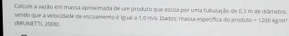 Calcule a vazão em massa aproximada de um produto que escoa por uma tubulação de 0,3 m de diâmetro, 
sendo que a velocidade de escoamento é igual a 1,0 m/s. Dados: massa específica do produto = 1200 kg/m³
(BRUNET TI, 2008).