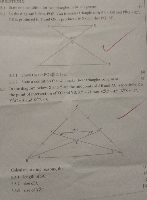 5.1 State one condition for two triangles to be congruent. (1)
5.2 In the diagram below, PQR is an isosceles triangle with PR=QR and Pwidehat RQ=82°.
PR is produced to T and QR is produced to S such that PQ||ST.
5.2.1 Show that △ PQR|||△ TSR.
(4)
5.2.2 State a condition that will make these triangles congruent. (2)
5.3 In the diagram below, X and Y are the midpoints of AB and AC respectively, Z is
the point of intersection of XC and YB. XY=21mm,Coverline XY=42°,Boverline YX=44°,
Ywidehat BC=lambda and Xwidehat CB=θ .
Calculate, stating reasons, the: (2)
5.3.1 length of BC (2
5.3.2 size of λ (2
5.3.3 size of Y2C. [1