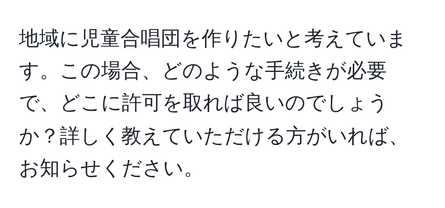 地域に児童合唱団を作りたいと考えています。この場合、どのような手続きが必要で、どこに許可を取れば良いのでしょうか？詳しく教えていただける方がいれば、お知らせください。