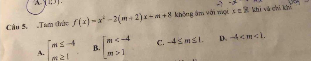 A. )(1;3). 
Câu 5. .Tam thức f(x)=x^2-2(m+2)x+m+8 không âm với mọi x∈ R khi và chỉ khỉ
A. beginarrayl m≤ -4 m≥ 1endarray.. B. beginarrayl m 1endarray.. C. -4≤ m≤ 1. D. -4 .