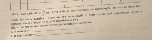 1 
(iii.) Start with △ E= hc/lambda   and solve it for λ, then calculate the wavelength. Be sure to show the 
units for every number. Compute the wavelength in both meters and nanometers. (Use a 
seperate sheet of paper to do you calculations on.) 
Show the conversion factor for meters to nanometers below.
λ in meters = _ 
_
λ in nanometers =