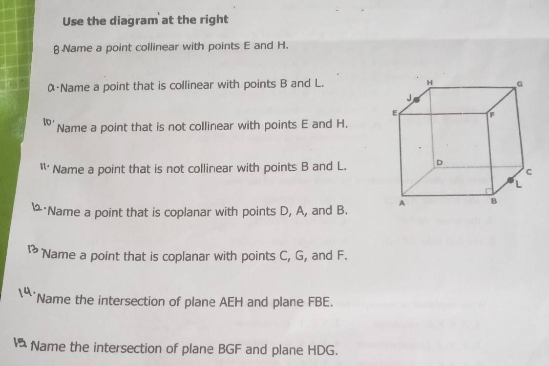 Use the diagram at the right 
8 Name a point collinear with points E and H. 
α Name a point that is collinear with points B and L. 
lo Name a point that is not collinear with points E and H. 
11· Name a point that is not collinear with points B and L. 
Name a point that is coplanar with points D, A, and B. 
Name a point that is coplanar with points C, G, and F. 
Name the intersection of plane AEH and plane FBE. 
Name the intersection of plane BGF and plane HDG.