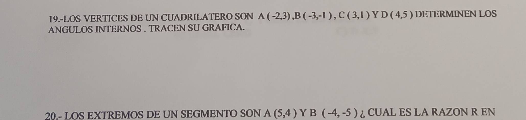 19.-LOS VERTICES DE UN CUADRILATERO SON A(-2,3), B(-3,-1), C(3,1) Y D(4,5) DETERMINEN LOS 
ANGULOS INTERNOS . TRACEN SU GRAFICA. 
20.- LOS EXTREMOS DE UN SEGMENTO SON A(5,4) Y B(-4,-5) ♂ CUAL ES LA RAZON R EN