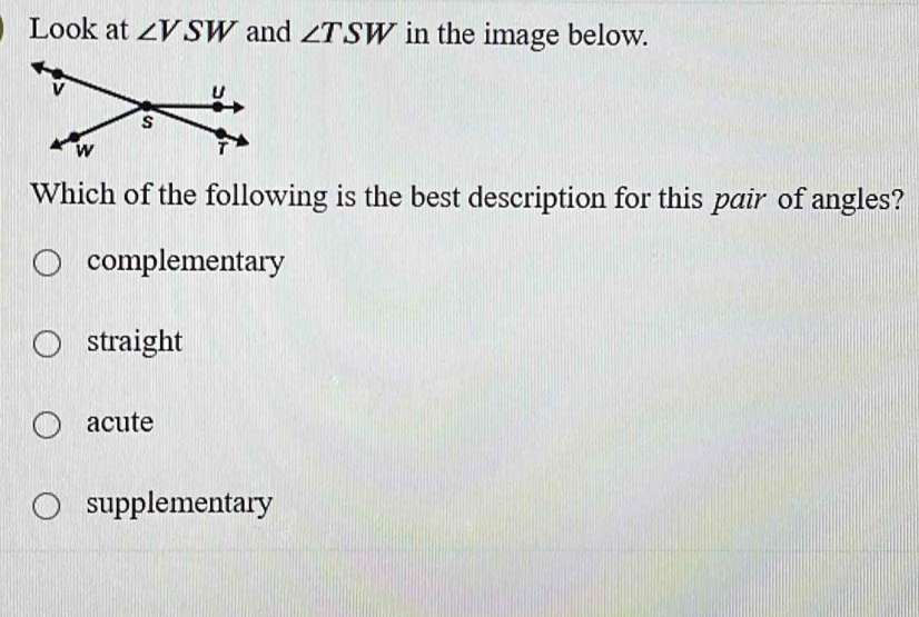 Look at ∠ VSW and ∠ TSW in the image below.
Which of the following is the best description for this pair of angles?
complementary
straight
acute
supplementary