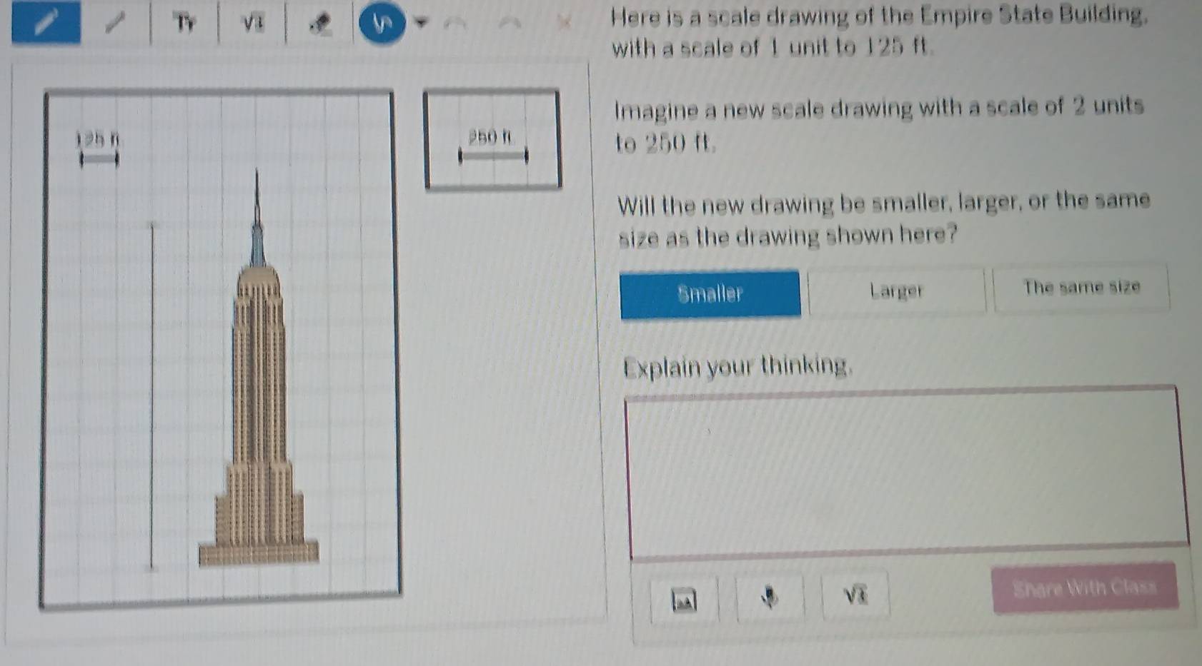 Tr sqrt(3) Here is a scale drawing of the Empire State Building. 
with a scale of 1 unit to 125 ft. 
Imagine a new scale drawing with a scale of 2 units
250 n
to 250 ft. 
Will the new drawing be smaller, larger, or the same 
size as the drawing shown here? 
Smaller Larger The same size 
Explain your thinking. 
à À sqrt(3) Share With Class