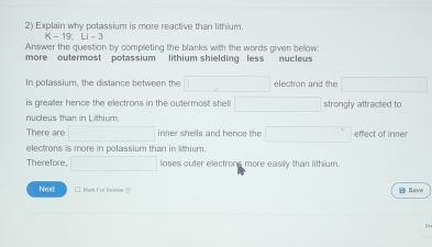 Explain why potassium is more reactive than lithium.
K-19, Li-3
Answer the question by completing the blanks with the words given bellow: 
more outermost potassium lithium shielding less nucleus 
In potassium, the distance between the □ electron and the □
is greaer hence the electrons in the outermost shell □ strongly attracted to 
nucleus than in Lithium. 
There are □ inner shells and hence the □ effect of iner 
electrons is more in potassium than in lithium. 
Therefore □ loses outer electrong more easily than lithium. 
Next □ Mark For Resiew ① A Save