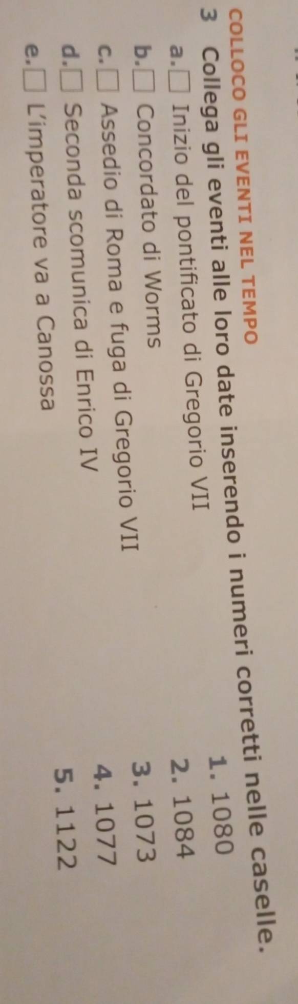 COLLOCO GLI EVENTI NEL TEMPO
3 Collega gli eventi alle loro date inserendo i numeri corretti nelle caselle.
a.É Inizio del pontificato di Gregorio VII 1. 1080
b.₹ Concordato di Worms 2. 1084
c. ₹ Assedio di Roma e fuga di Gregorio VII 3. 1073
d. □  Seconda scomunica di Enrico IV 4. 1077
5. 1122
e.₹ L'imperatore va a Canossa