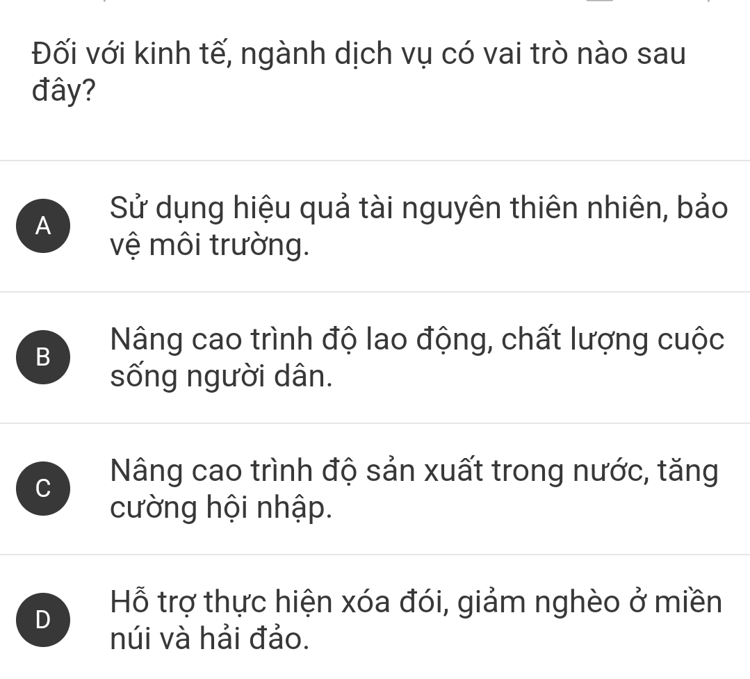 Đối với kinh tế, ngành dịch vụ có vai trò nào sau
đây?
A
Sử dụng hiệu quả tài nguyên thiên nhiên, bảo
vệ môi trường.
B
Nâng cao trình độ lao động, chất lượng cuộc
sống người dân.
C
Nâng cao trình độ sản xuất trong nước, tăng
cường hội nhập.
D
Hỗ trợ thực hiện xóa đói, giảm nghèo ở miền
núi và hải đảo.