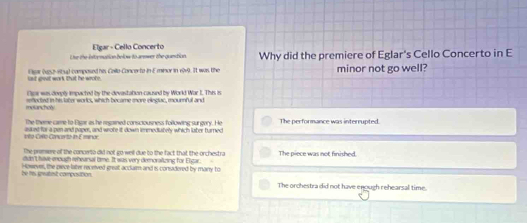 Elgar - Cello Concerto
Lhe the infornation below to arewer the question. Why did the premiere of Eglar's Cello Concerto in E
Elsar (ve52-8154) composed his Cello Concerto in Eminor in 1919. It was the minor not go well?
last great work that he wrote.
Elgar was devply impacted by the devastation caused by World War I. This is
molancholy reflected in his later works, which became more elegiac, mournful and
The theme came to Egar as he regained consciousness following surgery. He The performance was interrupted.
as ed for a pen and paper, and wrote it down immediately which later turned
vito Cello Concorto in E minor
The premere of the conceto did not go well due to the fact that the orchestra The piece was not finished.
didn't have enough rehearsal time. It was very demoralizing for Elgar.
Hosever, the piece-later received great acclaim and is consadered by many to
be res greatest composition.
The orchestra did not have enough rehearsal time.