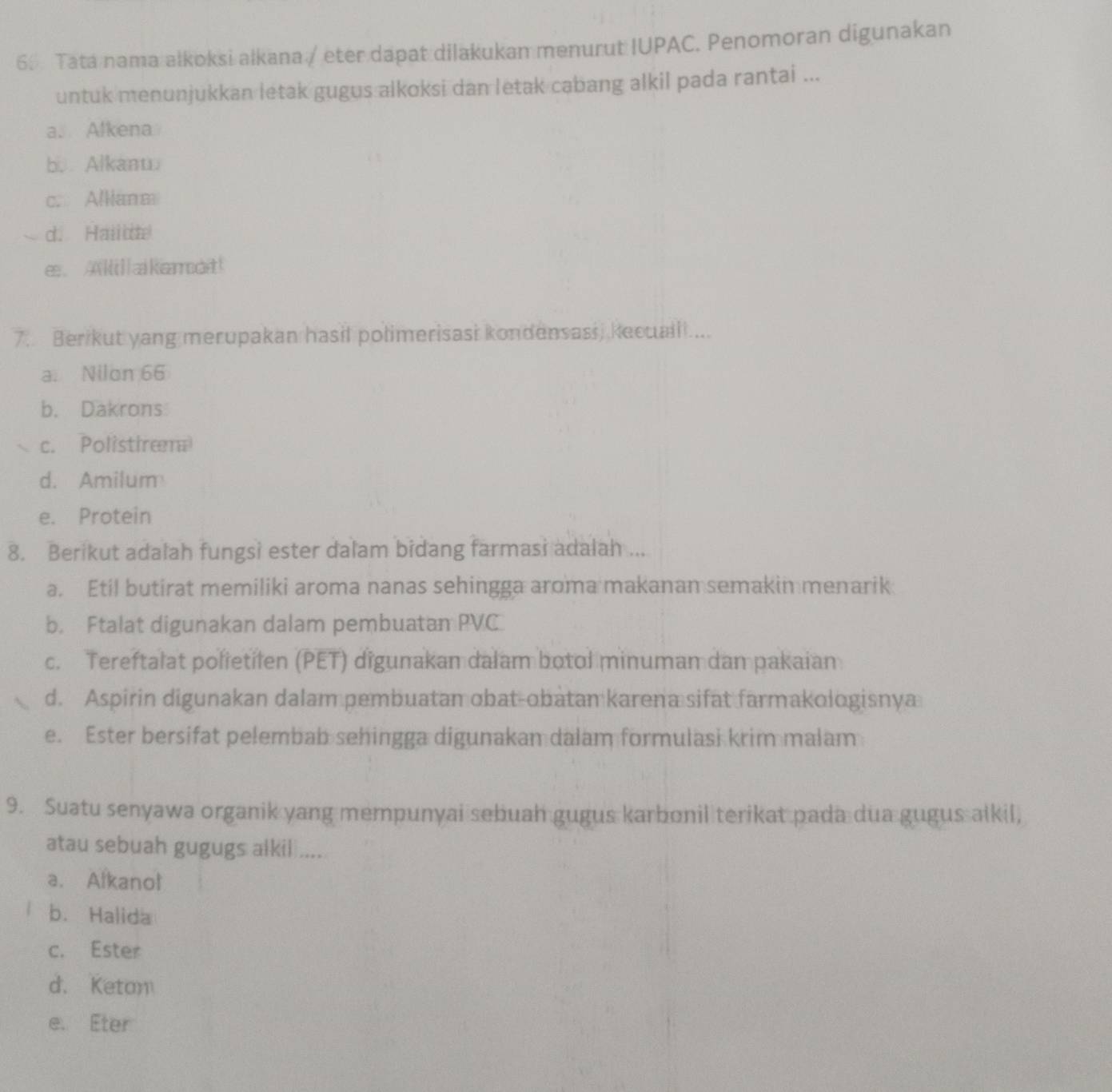 Tata nama alkoksi alkana / eter dapat dilakukan menurut IUPAC. Penomoran digunakan
untuk menunjukkan letak gugus alkoksi dan letak cabang alkil pada rantai ...
a. Alkena
b. Alkanw
c. Alliana
d. Hailde
e. A]akamot!
7. Ber kut yang merupakan hasil polimerisasi kondensass, kecualll ....
a. Nilon 66
b. Dakrons
c. Polistiræ
d. Amilum
e. Protein
8. Berikut adalah fungsi ester dalam bidang farmasi adalah ...
a. Etil butirat memiliki aroma nanas sehingga aroma makanan semakin menarik
b. Ftalat digunakan dalam pembuatan PVC
c. Tereftalat polietilen (PET) digunakan dalam botol minuman dan pakaian
d. Aspirin digunakan dalam pembuatan obat-obatan karena sifat farmakologisnya
e. Ester bersifat pelembab sehingga digunakan dalam formulasi krim malam
9. Suatu senyawa organik yang mempunyai sebuah gugus karbonil terikat pada dua gugus alkil,
atau sebuah gugugs alkil ....
a. Alkanol
b. Halida
c. Ester
d. Keton
e. Eter