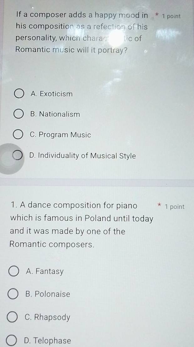 If a composer adds a happy mood in * 1 point
his composition as a refection of his
personality, which characatic of
Romantic music will it portray?
A. Exoticism
B. Nationalism
C. Program Music
D. Individuality of Musical Style
1. A dance composition for piano * 1 point
which is famous in Poland until today
and it was made by one of the
Romantic composers.
A. Fantasy
B. Polonaise
C. Rhapsody
D. Telophase