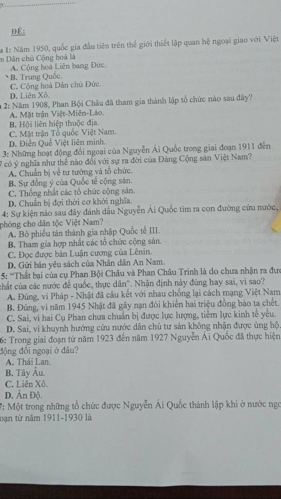 1
ĐÉ:
* 1: Năm 1950, quốc gia đầu tiên trên thể giới thiết lập quan hệ ngoại giao với Việt
m Dân chủ Cộng hoà là
A. Cộng hoà Liên bang Đức.
B. Trung Quốc.
C. Cộng hoà Dân chủ Đức.
D. Liên Xô.
* 2: Năm 1908, Phan Bội Châu đã tham gia thành lập tổ chức nào sau đây?
A. Mặt trận Việt-Miên-Lảo.
B. Hội liên hiệp thuộc địa.
C. Mặt trận Tổ quốc Việt Nam.
D. Điền Quế Việt liên minh.
3: Những hoạt động đối ngoại của Nguyễn Ái Quốc trong giai đoạn 1911 đến
7 có ý nghĩa như thế nào đối với sự ra đời của Đảng Cộng sản Việt Nam?
A. Chuẩn bị về tư tưởng và tổ chức.
B. Sự đồng ý của Quốc tế cộng sản.
C. Thống nhất các tổ chức cộng sản.
D. Chuẩn bị đợi thời cơ khởi nghĩa.
4: Sự kiện nào sau đây đánh dầu Nguyễn Ái Quốc tìm ra con đường cứu nước,
phóng cho dân tộc Việt Nam?
A. Bỏ phiếu tán thành gia nhập Quốc tế III.
B. Tham gia hợp nhất các tổ chức cộng sản.
C. Đọc được bản Luận cương của Lênin.
D. Gửi bản yêu sách của Nhân dân An Nam.
5: “Thất bại của cụ Phan Bội Châu và Phan Châu Trinh là do chưa nhận ra đưc
chất của các nước đế quốc, thực dân". Nhận định này đúng hay sai, vì sao?
A. Đúng, vì Pháp - Nhật đã câu kết với nhau chống lại cách mạng Việt Nam
B. Đúng, vì năm 1945 Nhật đã gây nạn đói khiến hai triệu đồng bào ta chết.
C. Sai, vi hai Cụ Phan chưa chuẩn bị được lực lượng, tiềm lực kinh tế yếu.
D. Sai, vi khuynh hướng cứu nước dân chủ tư sản không nhận được ủng hộ.
6: Trong giai đoạn từ năm 1923 đến năm 1927 Nguyễn Ái Quốc đã thực hiện
động đối ngoại ở đâu?
A. Thái Lan.
B. Tây Âu.
C. Liên Xô.
D. Ấn Độ.
7: Một trong những tổ chức được Nguyễn Ái Quốc thành lập khi ở nước ngc
bạn từ năm 1911-1930 là