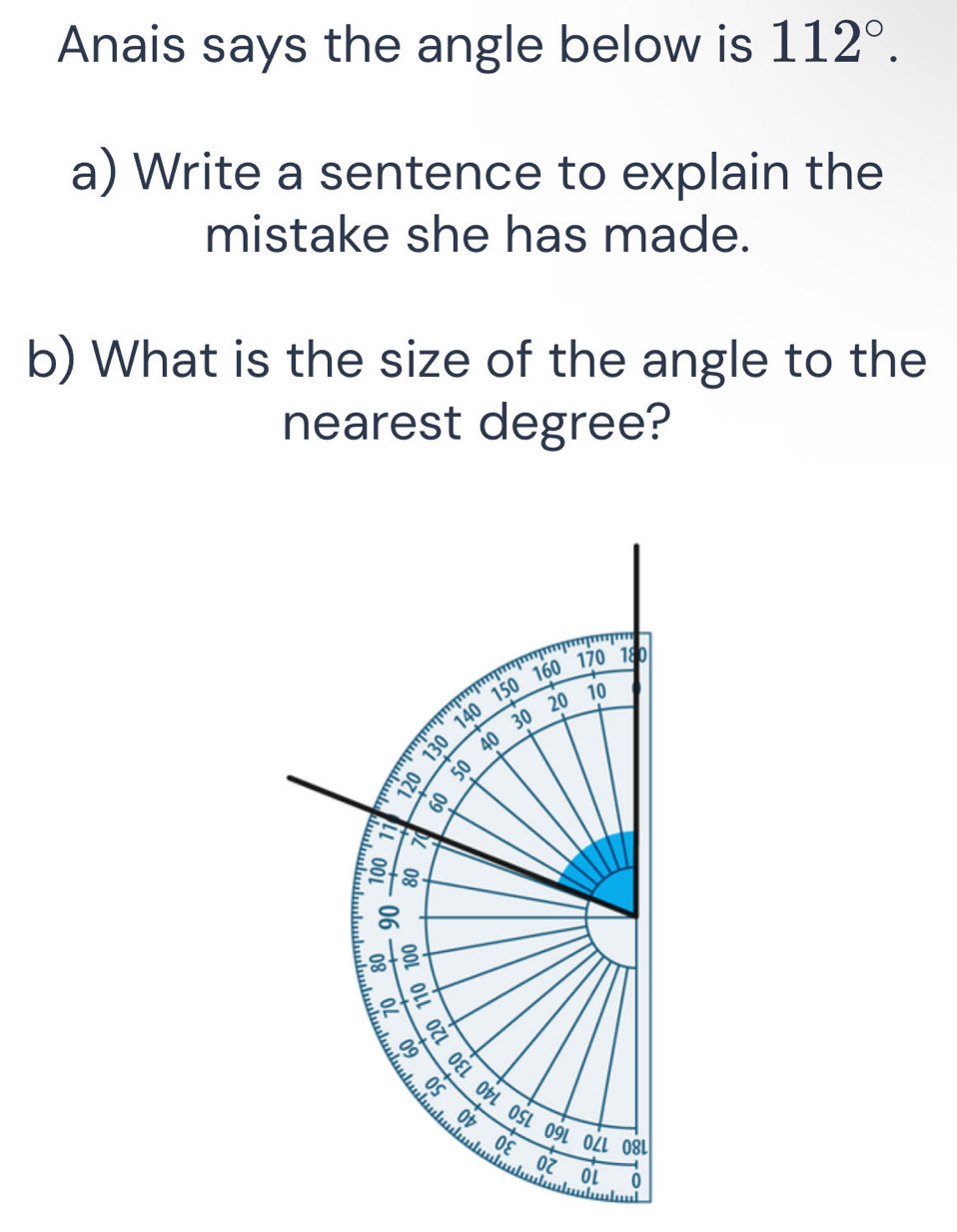 Anais says the angle below is 112°. 
a) Write a sentence to explain the 
mistake she has made. 
b) What is the size of the angle to the 
nearest degree? 
''