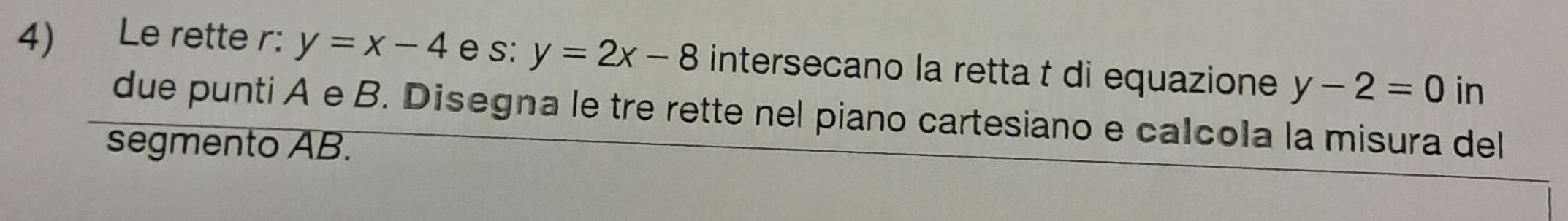 Le rette r: y=x-4 e s: y=2x-8 intersecano la retta t di equazione y-2=0 in 
due punti A e B. Disegna le tre rette nel piano cartesiano e calcola la misura del 
segmento AB.