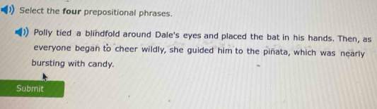 Select the four prepositional phrases. 
Polly tied a blindfold around Dale's eyes and placed the bat in his hands. Then, as 
everyone began to cheer wildly, she guided him to the piñata, which was nearly 
bursting with candy. 
Submit