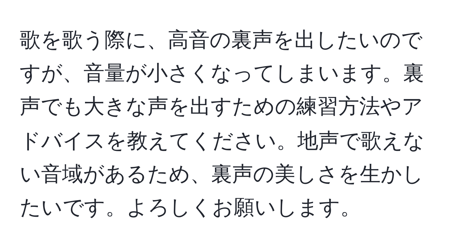 歌を歌う際に、高音の裏声を出したいのですが、音量が小さくなってしまいます。裏声でも大きな声を出すための練習方法やアドバイスを教えてください。地声で歌えない音域があるため、裏声の美しさを生かしたいです。よろしくお願いします。