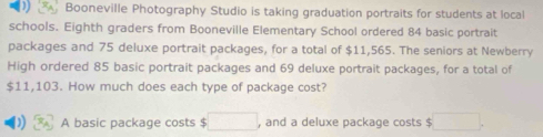 ) . Booneville Photography Studio is taking graduation portraits for students at local 
schools. Eighth graders from Booneville Elementary School ordered 84 basic portrait 
packages and 75 deluxe portrait packages, for a total of $11,565. The seniors at Newberry 
High ordered 85 basic portrait packages and 69 deluxe portrait packages, for a total of
$11,103. How much does each type of package cost? 
) A basic package costs $ □ , and a deluxe package costs $ □