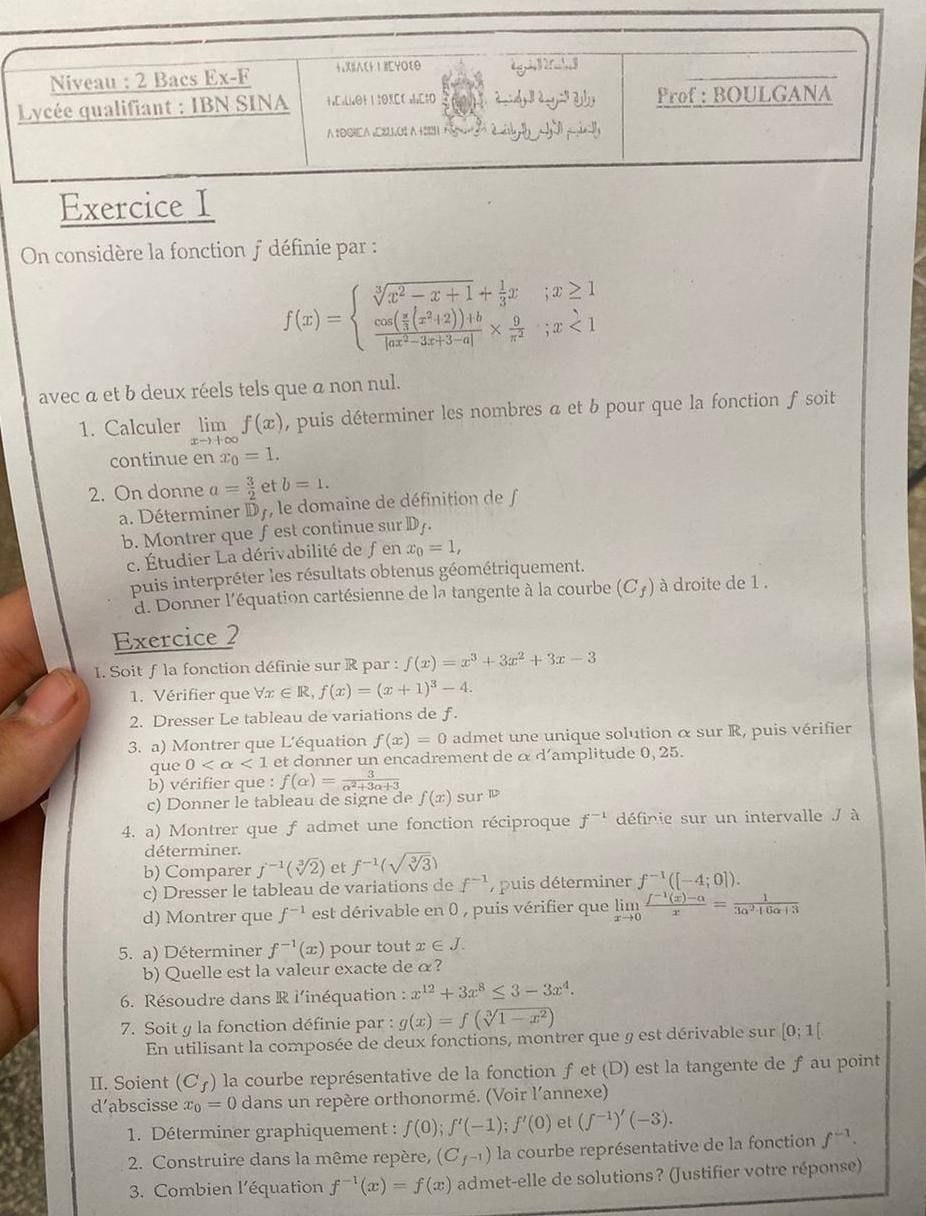 On considère la fonction f définie par :
f(x)=beginarrayl sqrt[3](x^2-x+1)+ 1/3 x&;x≥ 1 frac cos ( π /3 (x^2+2))+blog x^2-3x+3-a]*  9/π^2 ;x<1endarray.
avec a et b deux réels tels que a non nul.
1. Calculer limlimits _xto +∈fty f(x) , puis déterminer les nombres a et b pour que la fonction f soit
continue en x_0=1.
2. On donne a= 3/2  et b=1.
a. Déterminer D7, le domaine de définition de 
b. Montrer que fest continue sur D_f.
c. Étudier La dérivabilité de fen x_0=1,
puis interpréter les résultats obtenus géométriquement.
d. Donner l'équation cartésienne de la tangente à la courbe (C_f) à droite de 1 .
Exercice 2
1. Soit f la fonction définie sur R par : f(x)=x^3+3x^2+3x-3
1. Vérifier que forall x∈ R,f(x)=(x+1)^3-4.
2. Dresser Le tableau de variations de ƒ.
3. a) Montrer que L'équation f(x)=0 admet une unique solution α sur R, puis vérifier
que 0 <1</tex> et donner un encadrement de α d’amplitude 0, 25.
b) vérifier que : f(alpha )= 3/alpha^2+3alpha +3 
c) Donner le tableau de signe de f(x) sur i
4. a) Montrer que f admet une fonction réciproque f^(-1) définie sur un intervalle J à
déterminer.
b) Comparer f^(-1)(sqrt[3](2)) et f^(-1)(sqrt(sqrt [3]3))
c) Dresser le tableau de variations de f^(-1) 7 puis déterminer f^(-1)([-4;0]).
d) Montrer que f^(-1) est dérivable en 0 , puis vérifier que limlimits _xto 0 (f^(-1)(x)-a)/x = 1/3a^2+6a+3 
5. a) Déterminer f^(-1)(x) pour tout x∈ J.
b) Quelle est la valeur exacte de α?
6. Résoudre dans R l'inéquation : x^(12)+3x^8≤ 3-3x^4.
7. Soit y la fonction définie par : g(x)=f(sqrt[3](1-x^2))
En utilisant la composée de deux fonctions, montrer que § est dérivable sur [0;1[
II. Soient (C_f) la courbe représentative de la fonction ƒet (D) est la tangente de f au point
d’abscisse x_0=0 dans un repère orthonormé. (Voir l'annexe)
1. Déterminer graphiquement : f(0);f'(-1);f'(0) et (f^(-1))'(-3).
2. Construire dans la même repère, (C_f^(-1)) la courbe représentative de la fonction f^(-1).
3. Combien l'équation f^(-1)(x)=f(x) admet-elle de solutions? (Justifier votre réponse)