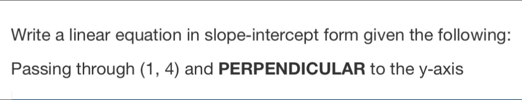 Write a linear equation in slope-intercept form given the following: 
Passing through (1,4) and PERPENDICULAR to the y-axis