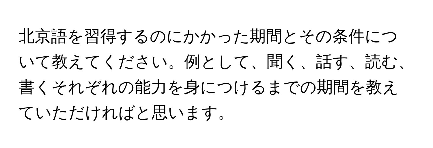 北京語を習得するのにかかった期間とその条件について教えてください。例として、聞く、話す、読む、書くそれぞれの能力を身につけるまでの期間を教えていただければと思います。