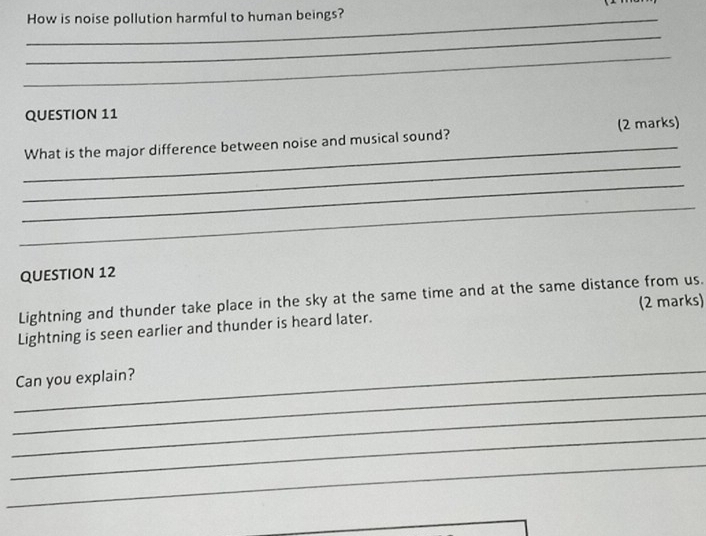 How is noise pollution harmful to human beings? 
_ 
_ 
QUESTION 11 
_ 
_ 
What is the major difference between noise and musical sound? (2 marks) 
_ 
_ 
QUESTION 12 
Lightning and thunder take place in the sky at the same time and at the same distance from us. 
Lightning is seen earlier and thunder is heard later. (2 marks) 
_ 
_ 
Can you explain? 
_ 
_ 
_