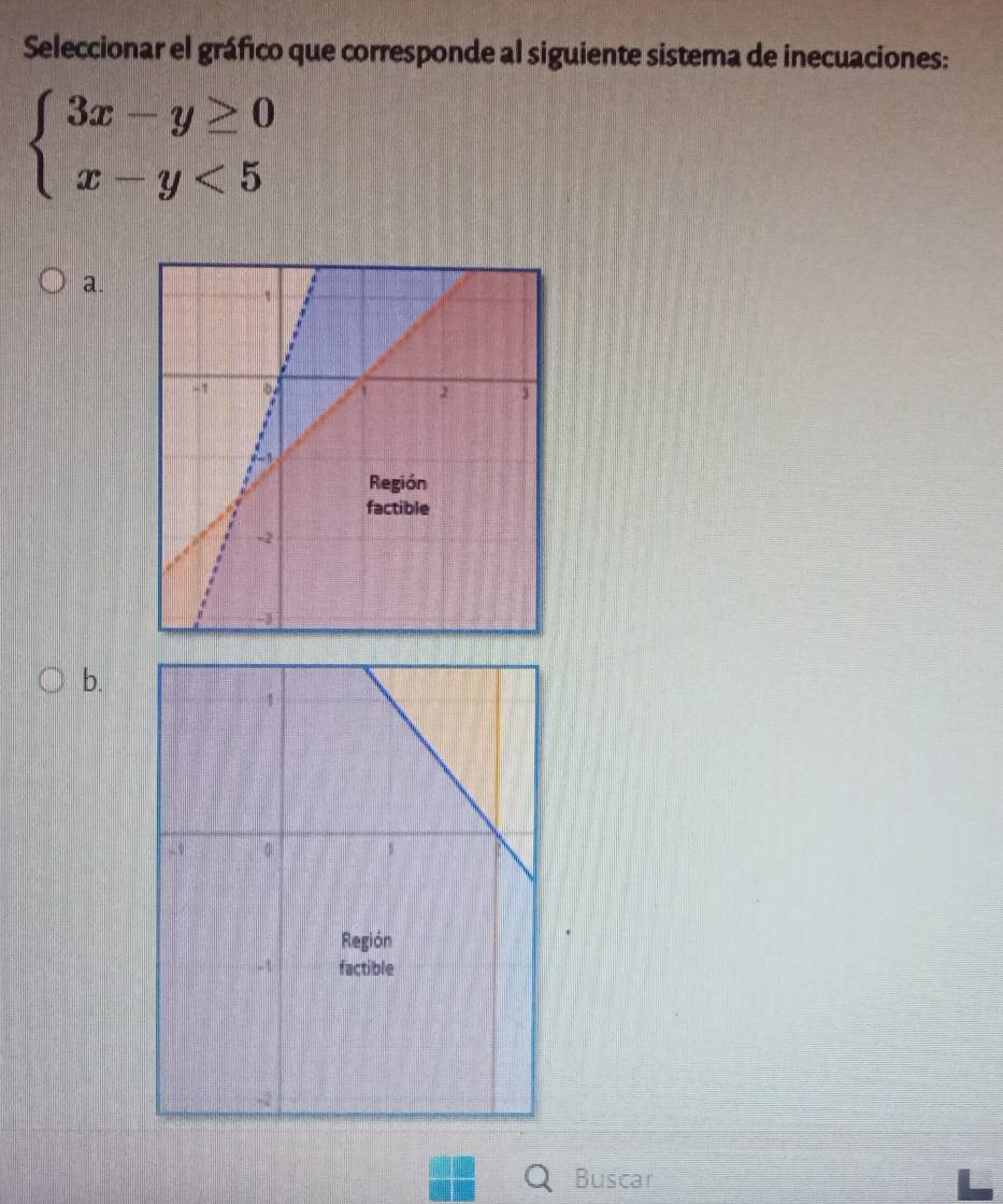 Seleccionar el gráfico que corresponde al siguiente sistema de inecuaciones:
beginarrayl 3x-y≥ 0 x-y<5endarray.
a. 
b. 
Buscar
