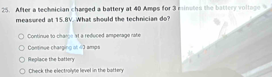 After a technician charged a battery at 40 Amps for 3 minutes the battery voltage
measured at 15.8V. What should the technician do?
Continue to charge at a reduced amperage rate
Continue charging at 40 amps
Replace the battery
Check the electrolyte level in the battery