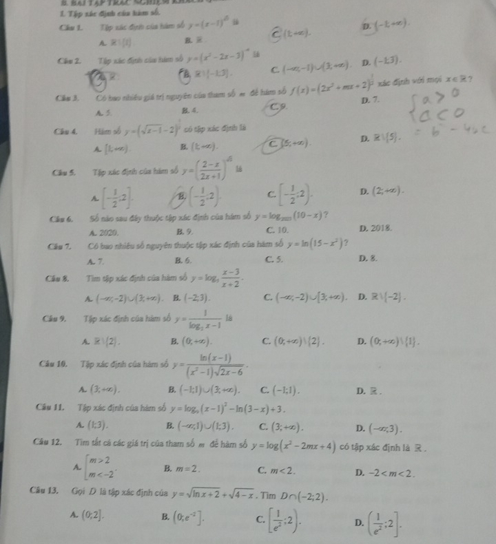 Tập xác định của him số.
Câu 1. Tập xác đựợt của hàm số y=(x-1)^6ik overline C(t+∈fty ). D. (-1,+∈fty ).
A R:(1) B. 
Chs 2. Tập xác địui của hàm số y=(x^2-2x-3)^-4 (-∈fty ,-1)∪ (1,+∈fty ) D. (-1,3).
B R1|-1.3|. C.
xác định với mọi x∈ R ?
Câu 3. Có bao nhiều giá trị nguyên của tham số # đề hám số f(x)=(2x^2+mx+2)^ 1/2  D. 7.
A B 4. C. 9.
Chu 4. Hám số y=(sqrt(x-1)-2)^2 có tập xác định là
A [k+x). B (1,+∈fty ). C (5,+∈fty ). D. Rvee  5 .
Câu 5. Tập xác định của hàm số y=( (2-x)/2x+1 )^6
A [- 1/2 ;2]. B. (- 1/2 ,2) C. [- 1/2 ;2). D. (2;+∈fty ).
Câu 6. Số nào sau đây thuộc tập xác định của hàm số y=log _2017(10-x) ?
A. 2020. B. 9. C. 10. D. 2018.
Câu 7. Cô bao nhiệu số nguyên thuộc tập xác định của hàm số y=ln (15-x^2) ?
A. 7. B. 6. C. 5. D. 8.
Câu 8. Tìm tập xác định của hàm số y=log _3 (x-3)/x+2 .
A. (-∈fty ,-2)∪ (3,+∈fty ). B. (-2;3). C. (-∈fty ,-2)∪ [3,+∈fty ). D. Rvee (-2).
Câu 9. Tập xác định của hàm số y=frac 1log _2x-1 là
A Rvee (2). B. (0,+∈fty ). C. (0,+∈fty )|(2). D. (0,+∈fty ) 1 .
Câu 10. Tập xác định của hàm số y= (ln (x-1))/(x^2-1)sqrt(2x-6) .
A. (3;+∈fty ). B. (-1;1)∪ (3;+∈fty ). C. (-1;1). D. R .
Câu 11. Tập xác định của hàm số y=log _9(x-1)^2-ln (3-x)+3.
A. (1,3). B. (-∈fty ,1)∪ (1;3). C. (3;+∈fty ). D. (-∈fty ,3).
Câu 12. Tìm tất cá các giá trị của tham số m để hàm số y=log (x^2-2mx+4) có tập xác định là R .
A. beginarrayl m>2 m B. m=2. C. m<2. D. -2
Câu 13. Gọi D là tập xác định của y=sqrt(ln x+2)+sqrt(4-x). Tim D∩ (-2;2).
A. (0;2]. B. (0;e^(-2)]. C. [ 1/e^2 ;2). D. ( 1/e^2 ;2].