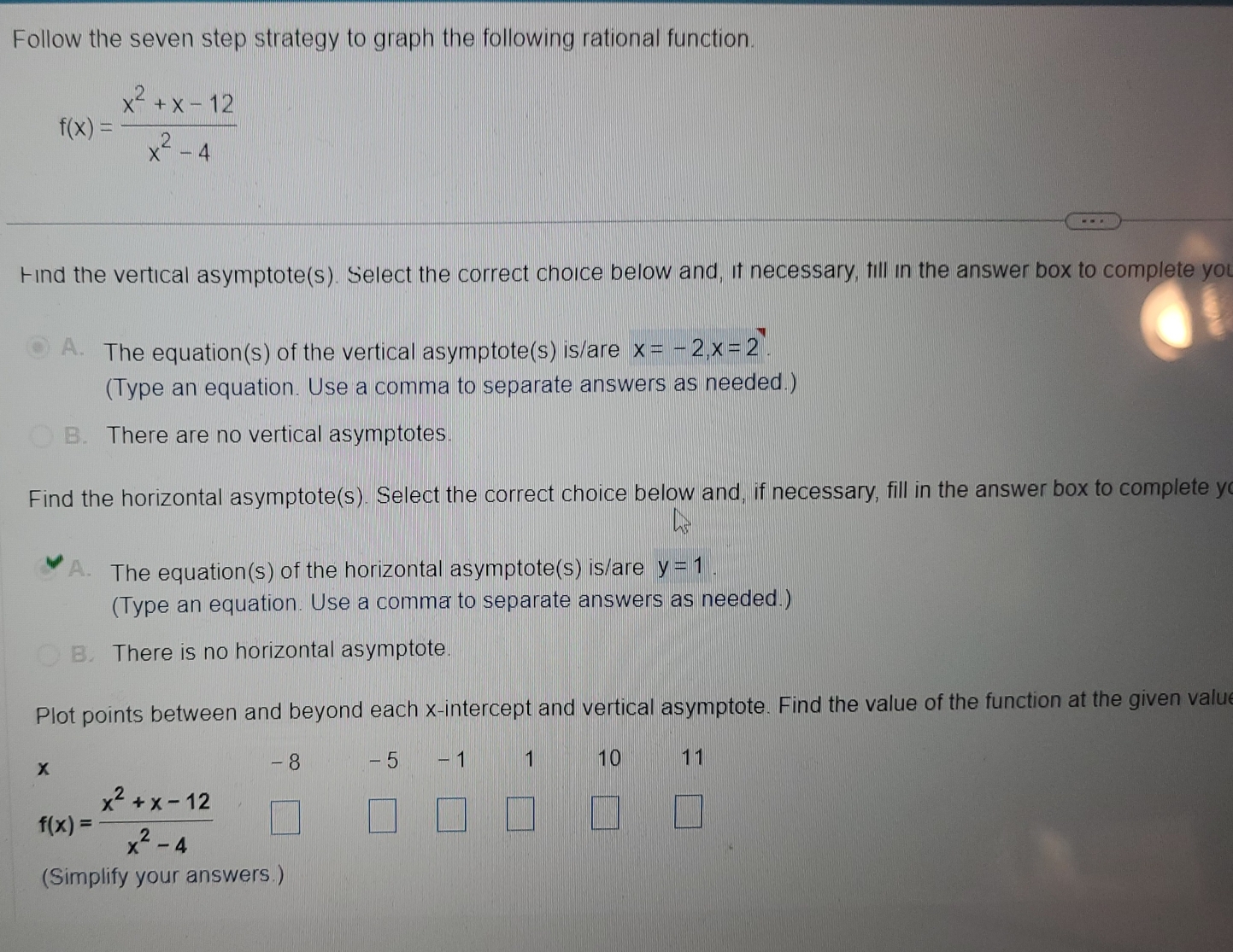 Follow the seven step strategy to graph the following rational function.
f(x)= (x^2+x-12)/x^2-4 
Find the vertical asymptote(s). Select the correct choice below and, if necessary, fill in the answer box to complete you
The equation(s) of the vertical asymptote(s) is/are x=-2, x=2
(Type an equation. Use a comma to separate answers as needed.)
B. There are no vertical asymptotes
Find the horizontal asymptote(s). Select the correct choice below and, if necessary, fill in the answer box to complete y
The equation(s) of the horizontal asymptote(s) is/are y=1. 
(Type an equation. Use a comma to separate answers as needed.)
B. There is no horizontal asymptote.
Plot points between and beyond each x-intercept and vertical asymptote. Find the value of the function at the given value
-8 - 5
x - 1 1 10 11
f(x)= (x^2+x-12)/x^2-4 
(Simplify your answers.)