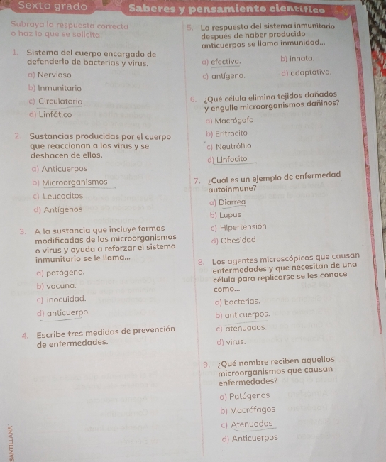 Sexto grado Saberes y pensamiento científico
Subraya la respuesta correcta 5. La respuesta del sistema inmunitario
o haz lo que se solicita.
después de haber producido
anticuerpos se llama inmunidad...
1. Sistema del cuerpo encargado de
defenderlo de bacterias y virus. a) efectiva. b) innata.
□) Nervioso c) antígena. d) adaptativa.
b) Inmunitario
c) Circulatorio 6. ¿Qué célula elimina tejidos dañados
y engulle microorganismos dañinos?
d) Linfático
α) Macrógafo
2. Sustancias producidas por el cuerpo b) Eritrocito
que reaccionan a los virus y se c) Neutrófilo
deshacen de ellos.
a) Anticuerpos d) Linfocito
b) Microorganismos 7. ¿Cuál es un ejemplo de enfermedad
c) Leucocitos autoinmune?
d) Antígenos a) Diarrea
b) Lupus
3. A la sustancia que incluye formas c) Hipertensión
modificadas de los microorganismos
o virus y ayuda a reforzar el sistema d) Obesidad
inmunitario se le llama... 8. Los agentes microscópicos que causan
a) patógeno. enfermedades y que necesitan de una
célula para replicarse se les conoce
b) vacuna. como...
c) inocuidad.
a) bacterias.
d) anticuerpo. b) anticuerpos.
4. Escribe tres medidas de prevención c) atenuados.
de enfermedades. d) virus.
9. ¿Qué nombre reciben aquellos
microorganismos que causan
enfermedades?
α) Patógenos
b) Macrófagos
c) Atenuados
= d) Anticuerpos