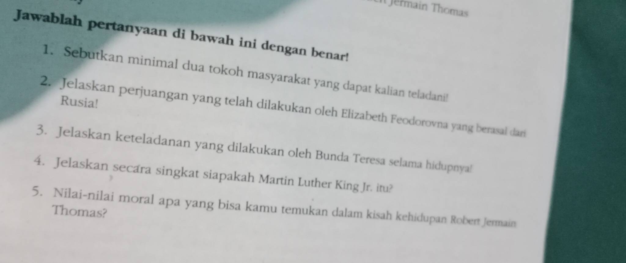 Jermain Thomas 
Jawablah pertanyaan di bawah ini dengan benar! 
1. Sebutkan minimal dua tokoh masyarakat yang dapat kalian teladanil 
Rusia! 
2. Jelaskan perjuangan yang telah dilakukan oleh Elizabeth Feodorovna yang berasal dari 
3. Jelaskan keteladanan yang dilakukan oleh Bunda Teresa selama hidupnya! 
4. Jelaskan secara singkat siapakah Martin Luther King Jr. itu? 
5. Nilai-nilai moral apa yang bisa kamu temukan dalam kisah kehidupan Robert Jermain 
Thomas?