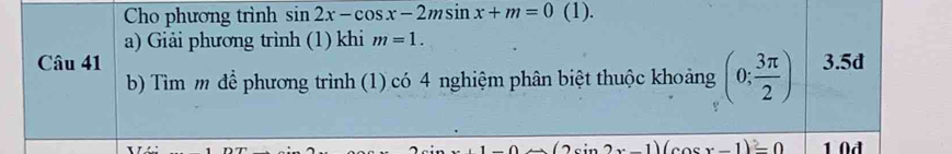 Cho phương trình sin 2x-cos x-2msin x+m=0 (1). 
a) Giải phương trình (1) khi m=1. 
Câu 41 3.5d
b) Tìm m để phương trình (1) có 4 nghiệm phân biệt thuộc khoảng (0; 3π /2 )
n2x-1)(cos x-1)=0 1 0đ